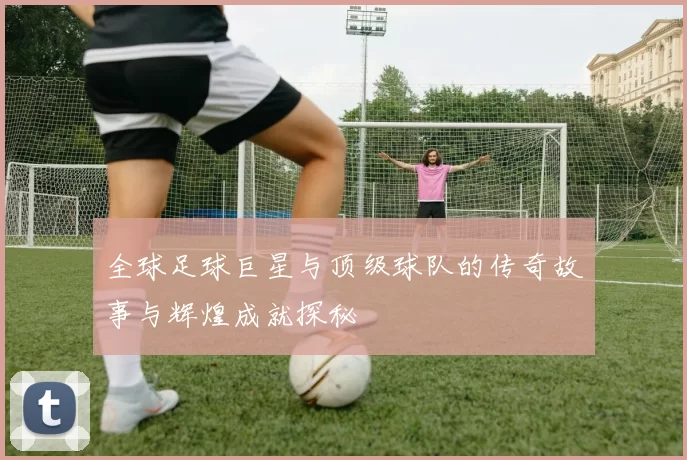 全球足球巨星与顶级球队的传奇故事与辉煌成就探秘