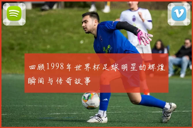 回顾1998年世界杯足球明星的辉煌瞬间与传奇故事