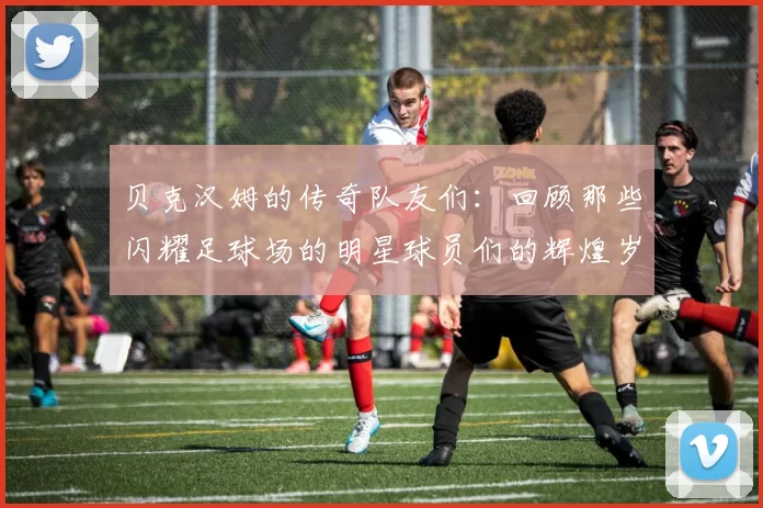贝克汉姆的传奇队友们：回顾那些闪耀足球场的明星球员们的辉煌岁月