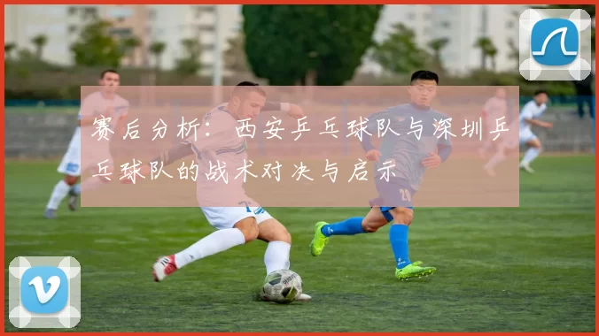 赛后分析：西安乒乓球队与深圳乒乓球队的战术对决与启示