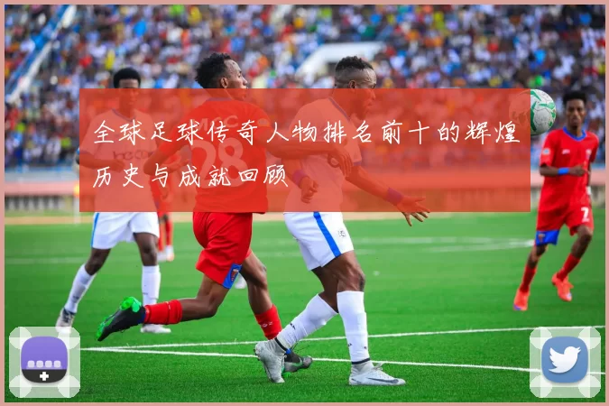 全球足球传奇人物排名前十的辉煌历史与成就回顾