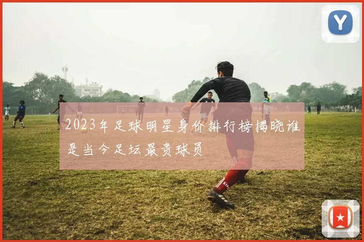 2023年足球明星身价排行榜揭晓谁是当今足坛最贵球员