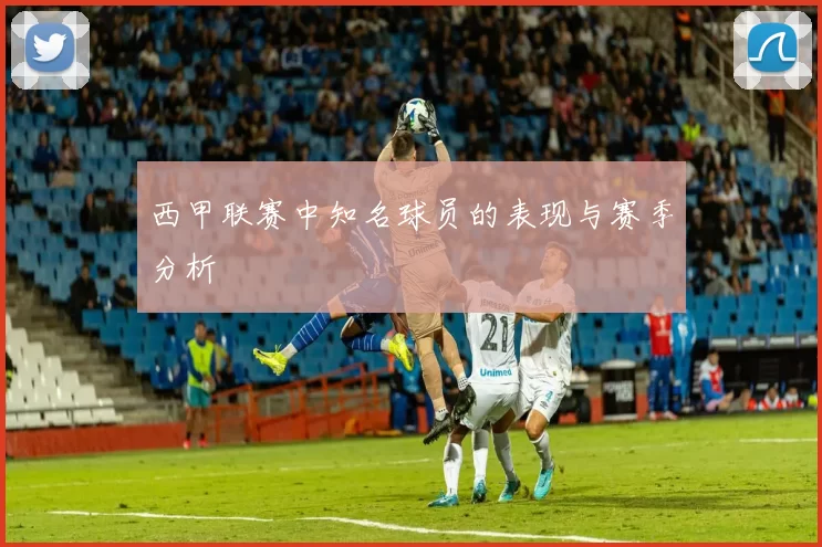西甲联赛中知名球员的表现与赛季分析