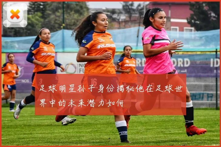足球明星孙子身份揭秘他在足球世界中的未来潜力如何