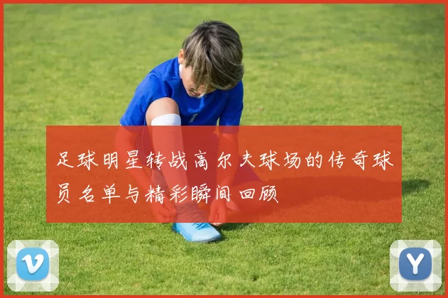 足球明星转战高尔夫球场的传奇球员名单与精彩瞬间回顾