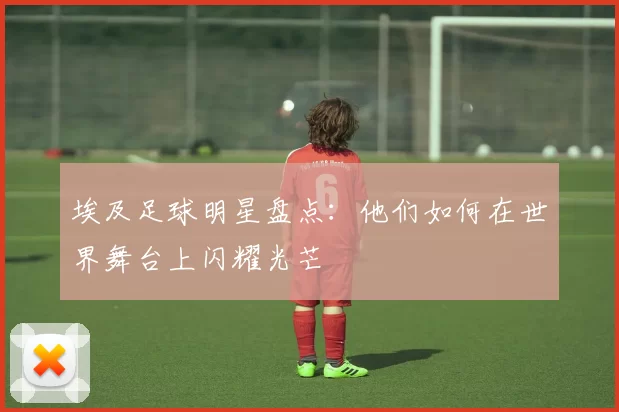 埃及足球明星盘点：他们如何在世界舞台上闪耀光芒