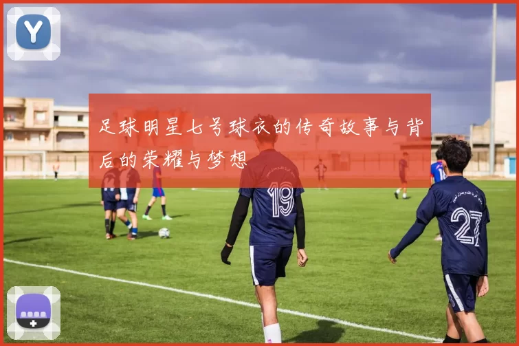 足球明星七号球衣的传奇故事与背后的荣耀与梦想