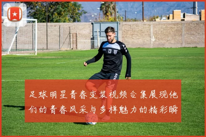 足球明星青春变装视频合集展现他们的青春风采与多样魅力的精彩瞬间