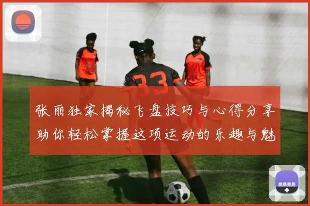张丽独家揭秘飞盘技巧与心得分享助你轻松掌握这项运动的乐趣与魅力