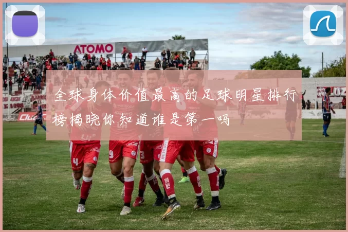 全球身体价值最高的足球明星排行榜揭晓你知道谁是第一吗
