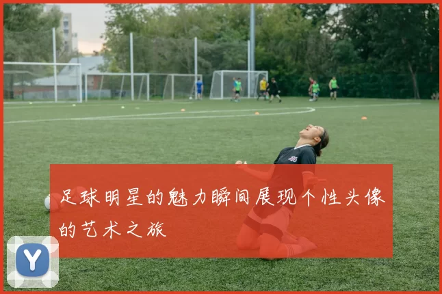 足球明星的魅力瞬间展现个性头像的艺术之旅