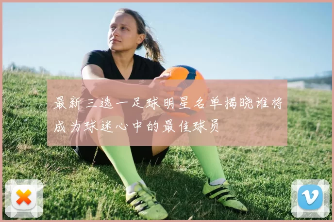 最新三选一足球明星名单揭晓谁将成为球迷心中的最佳球员