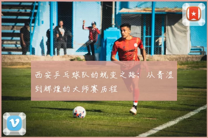 西安乒乓球队的蜕变之路：从青涩到辉煌的大师赛历程