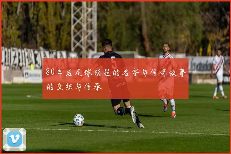 80年后足球明星的名字与传奇故事的交织与传承