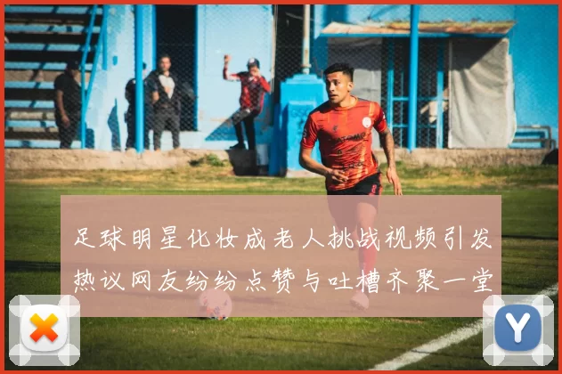 足球明星化妆成老人挑战视频引发热议网友纷纷点赞与吐槽齐聚一堂