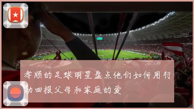孝顺的足球明星盘点他们如何用行动回报父母和家庭的爱