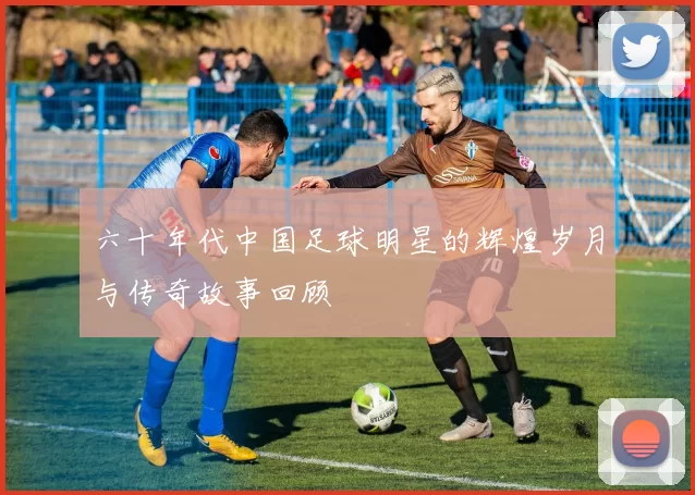 六十年代中国足球明星的辉煌岁月与传奇故事回顾