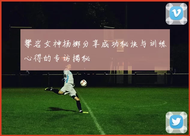 攀岩女神杨娜分享成功秘诀与训练心得的专访揭秘