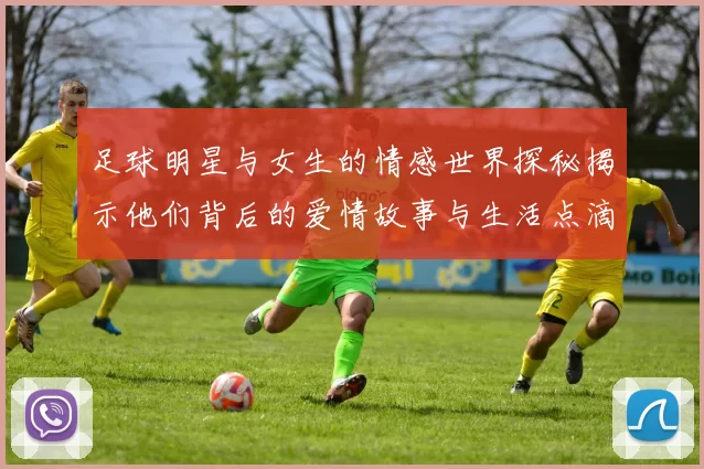 足球明星与女生的情感世界探秘揭示他们背后的爱情故事与生活点滴