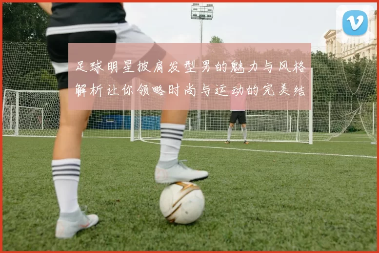 足球明星披肩发型男的魅力与风格解析让你领略时尚与运动的完美结合