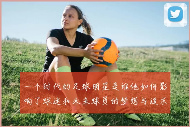 一个时代的足球明星是谁他如何影响了球迷和未来球员的梦想与追求