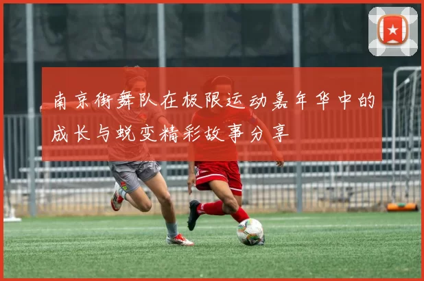 南京街舞队在极限运动嘉年华中的成长与蜕变精彩故事分享