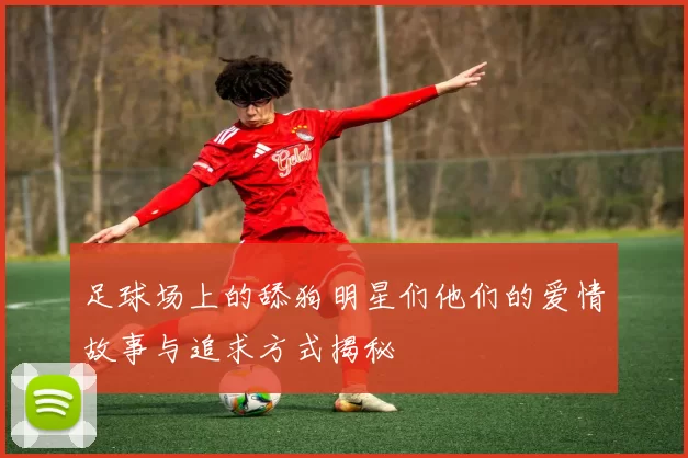 足球场上的舔狗明星们他们的爱情故事与追求方式揭秘