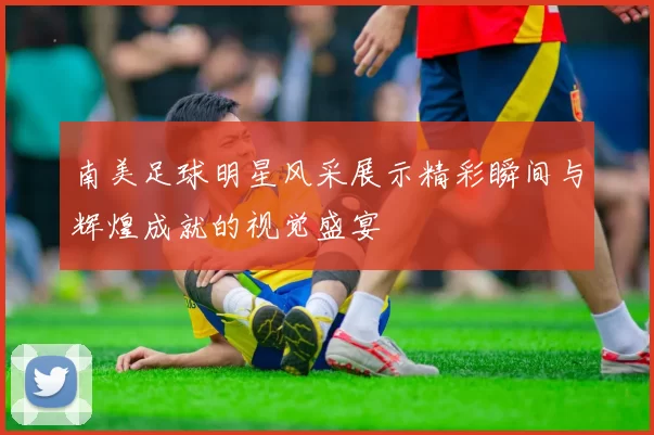 南美足球明星风采展示精彩瞬间与辉煌成就的视觉盛宴
