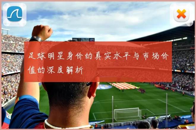 足球明星身价的真实水平与市场价值的深度解析