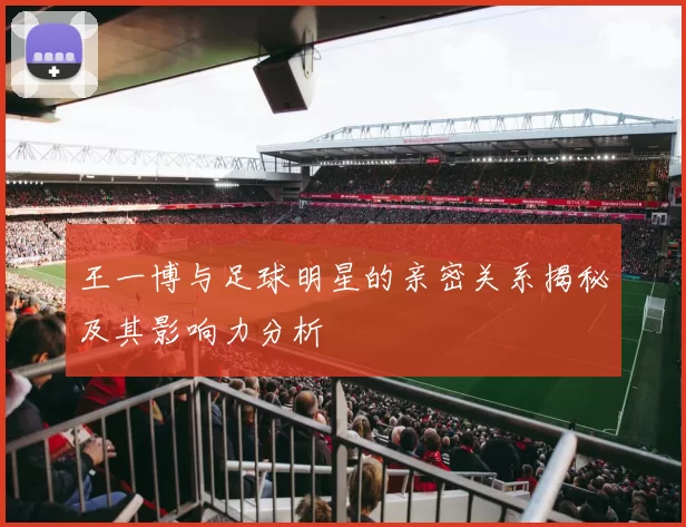 王一博与足球明星的亲密关系揭秘及其影响力分析