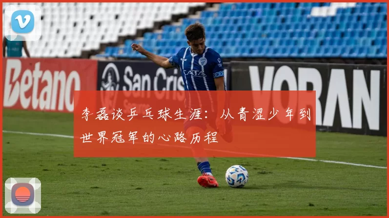 李磊谈乒乓球生涯：从青涩少年到世界冠军的心路历程