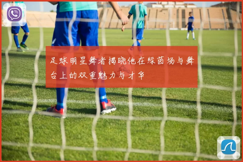 足球明星舞者揭晓他在绿茵场与舞台上的双重魅力与才华