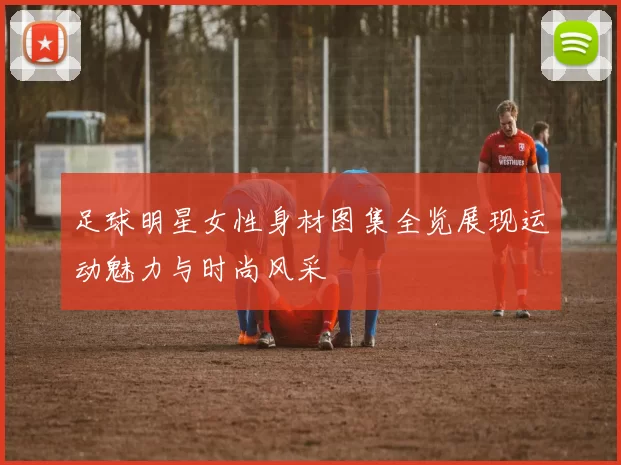 足球明星女性身材图集全览展现运动魅力与时尚风采