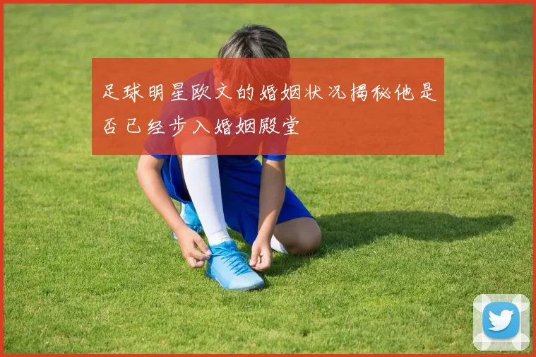 足球明星欧文的婚姻状况揭秘他是否已经步入婚姻殿堂