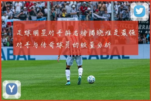 足球明星对手排名榜揭晓谁是最强对手与传奇球员的较量分析