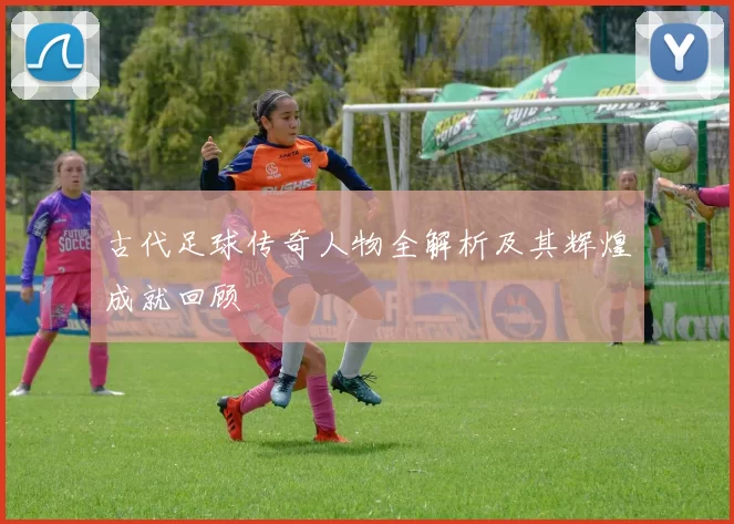 古代足球传奇人物全解析及其辉煌成就回顾