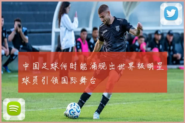 中国足球何时能涌现出世界级明星球员引领国际舞台