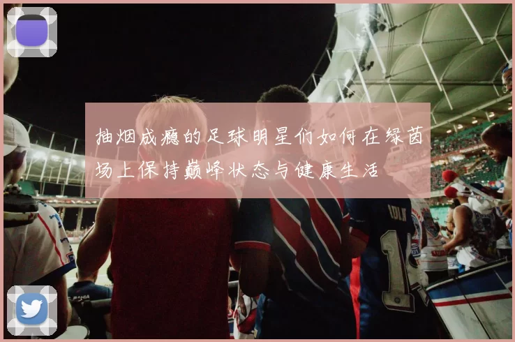 抽烟成瘾的足球明星们如何在绿茵场上保持巅峰状态与健康生活