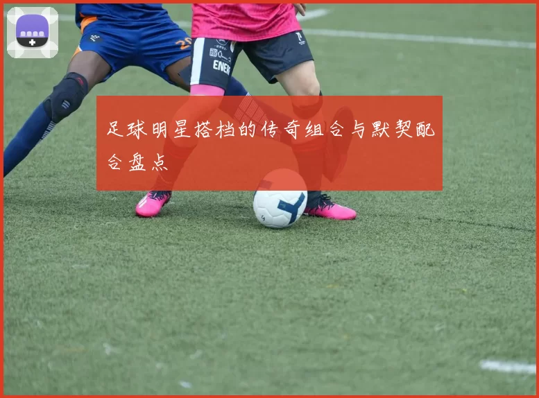 足球明星搭档的传奇组合与默契配合盘点