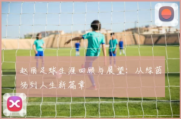 赵丽足球生涯回顾与展望：从绿茵场到人生新篇章