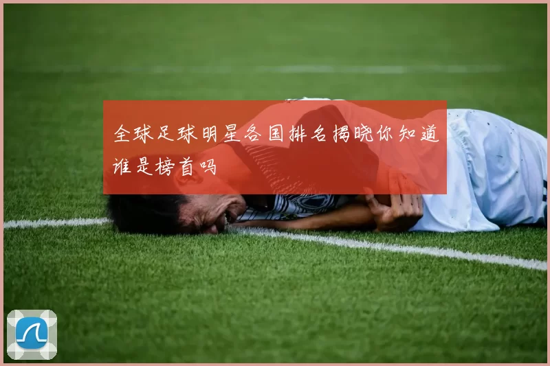 全球足球明星各国排名揭晓你知道谁是榜首吗
