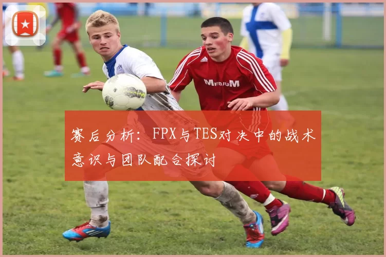 赛后分析：FPX与TES对决中的战术意识与团队配合探讨
