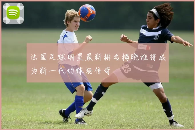 法国足球明星最新排名揭晓谁将成为新一代的球场传奇