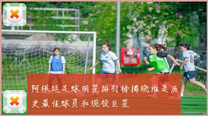 阿根廷足球明星排行榜揭晓谁是历史最佳球员和现役巨星