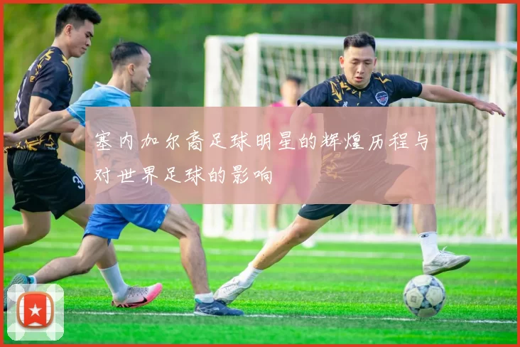 塞内加尔裔足球明星的辉煌历程与对世界足球的影响